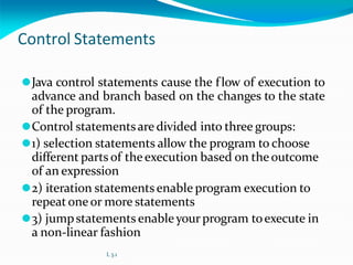 Control Statements
⚫Java control statements cause the flow of execution to
advance and branch based on the changes to the state
of the program.
⚫Control statementsare divided into three groups:
⚫1) selection statements allow the program to choose
different parts of theexecution based on the outcome
of an expression
⚫2) iteration statementsenable program execution to
repeatone or more statements
⚫3) jumpstatements enableyour program toexecute in
a non-linear fashion
L 3.1
 