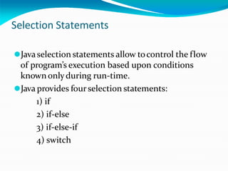 Selection Statements
⚫Javaselection statements allow tocontrol the flow
of program’s execution based upon conditions
known onlyduring run-time.
⚫Java provides fourselection statements:
1) if
2) if-else
3) if-else-if
4) switch
 