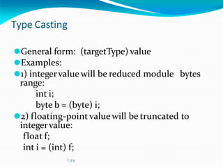 Type Casting
⚫General form: (targetType) value
⚫Examples:
⚫1) integervalue will be reduced module bytes
range:
int i;
byte b = (byte) i;
⚫2) floating-point value will be truncated to
integervalue:
float f;
int i = (int) f;
L 3.9
 