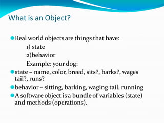 What is an Object?
⚫Real world objectsare things that have:
1) state
2)behavior
Example: your dog:
⚫state – name, color, breed, sits?, barks?, wages
tail?, runs?
⚫behavior – sitting, barking, waging tail, running
⚫A software object is a bundleof variables (state)
and methods (operations).
 