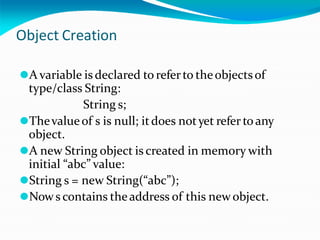 Object Creation
⚫A variable is declared to referto theobjectsof
type/class String:
String s;
⚫Thevalueof s is null; itdoes notyet refer toany
object.
⚫A new String object is created in memory with
initial “abc” value:
⚫String s = new String(“abc”);
⚫Nows contains theaddress of this newobject.
 