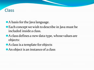Class
⚫A basis for the Java language.
⚫Each conceptwewish todescribe in Java must be
included insidea class.
⚫A class defines a newdata type, whosevaluesare
objects:
⚫A class isa template forobjects
⚫An object is an instanceof a class
 