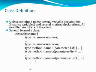 Class Definition
⚫A class contains a name, several variable declarations
(instance variables) and several method declarations. All
arecalled members of theclass.
⚫General form of aclass:
class classname {
type instance-variable-1;
…
type instance-variable-n;
type method-name-1(parameter-list) { … }
type method-name-2(parameter-list) { … }
…
type method-name-m(parameter-list) { … }
}
L 4.7
 