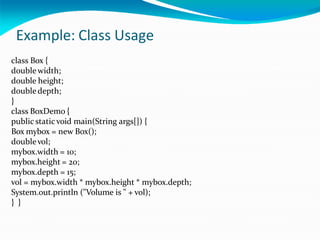 Example: Class Usage
class Box {
doublewidth;
double height;
doubledepth;
}
class BoxDemo {
public staticvoid main(String args[]) {
Box mybox = new Box();
doublevol;
mybox.width = 10;
mybox.height = 20;
mybox.depth = 15;
vol = mybox.width * mybox.height * mybox.depth;
System.out.println ("Volume is " + vol);
} }
 