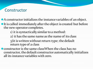 Constructor
⚫A constructor initializes the instancevariables of an object.
⚫It is called immediatelyafter theobject iscreated but before
the new operator completes.
1) it is syntacticallysimilartoa method:
2) it has the same nameas the nameof itsclass
3)it is written without return type; thedefault
return typeof a class
⚫constructor is the same classWhen the class has no
constructor, the default constructorautomatically initializes
all its instancevariables with zero.
 