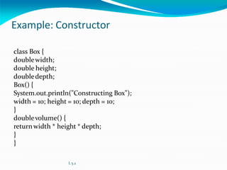 Example: Constructor
class Box {
doublewidth;
double height;
doubledepth;
Box() {
System.out.println("Constructing Box");
width = 10; height = 10; depth = 10;
}
doublevolume() {
returnwidth * height * depth;
}
}
L 5.2
 