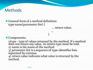 Methods
⚫ General form of a method definition:
type name(parameter-list) {
… return value;
…
}
⚫Components:
1)type - typeof values returned by the method. If a method
does not return anyvalue, its return type must bevoid.
2) name is the nameof the method
3) parameter-list is a sequenceof type-identifier lists
separated bycommas
4) return value indicates whatvalue is returned by the
method.
L 5.4
 