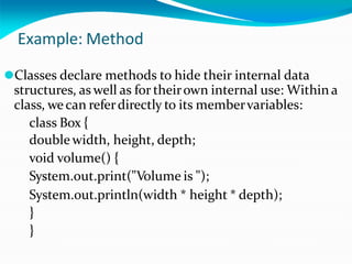 Example: Method
⚫Classes declare methods to hide their internal data
structures, as well as for theirown internal use: Within a
class, wecan referdirectly to its membervariables:
class Box {
double width, height, depth;
void volume() {
System.out.print("Volume is ");
System.out.println(width * height * depth);
}
}
 