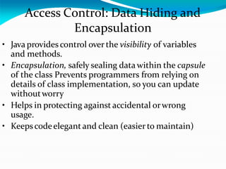 Access Control: Data Hiding and
Encapsulation
• Java provides control over the visibility of variables
and methods.
• Encapsulation, safely sealing data within the capsule
of the class Prevents programmers from relying on
details of class implementation, so you can update
withoutworry
• Helps in protecting against accidental orwrong
usage.
• Keepscodeelegantand clean (easier to maintain)
 