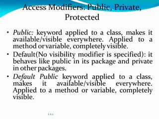 L 6.2
Access Modifiers: Public, Private,
Protected
• Public: keyword applied to a class, makes it
available/visible everywhere. Applied to a
method orvariable, completely visible.
• Default(No visibility modifier is specified): it
behaves like public in its package and private
in otherpackages.
• Default Public keyword applied to a class,
makes it available/visible everywhere.
Applied to a method or variable, completely
visible.
 