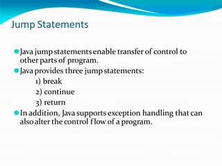 Jump Statements
⚫Java jumpstatementsenable transfer of control to
otherparts of program.
⚫Javaprovides three jumpstatements:
1) break
2) continue
3) return
⚫In addition, Javasupports exception handling thatcan
alsoalter the control flow of a program.
 
