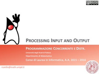 PROCESSING INPUT AND OUTPUT
PROGRAMMAZIONE CONCORRENTE E DISTR.
Università degli Studi di Padova
Dipartimento di Matematica
Corso di Laurea in Informatica, A.A. 2015 – 2016
rcardin@math.unipd.it
 