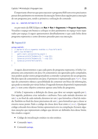 Capítulo 1 ■ Introdução à linguagem Java                                        25
   É importante observar que para executar o programa 01.01 sem erros precisamos
passar dois parâmetros no momento da execução. Temos duas opções para a execução
de um programa java, sendo a primeira a utilização do comando
java -cp . modulo01.HelloWorld 10 20

   ou por meio da IDE Eclipse em Run > Run > Arguments > Program Arguments.
Visualize o espaço em branco e coloque os dois parâmetros no espaço vazio sepa-
rados por espaço. A seguir apresentamos detalhadamente o que cada linha desse
programa representa e como devemos proceder para sua execução.

	 Programa 01.01
package modulo01;
1	 // Imprime na tela os argumentos recebidos e a frase Hello World
2		 public class HelloWorld {
3			 public static void main(String args[]) {
4			 System.out.println("Parâmetro 01: " + args [0]);
5			 System.out.println("Parâmetro 02: " + args [1]);
6			 System.out.println("Hello World");
	 }
}

   A seguir, descreveremos o que cada parte do programa representa. A linha 1 re-
presenta um comentário em Java. Os comentários são ignorados pelo compilador,
mas podem ajudar outros programadores a entender o propósito de seu programa.
Há dois tipos de comentários em Java. O primeiro é representado por /* e */. Esse
tipo de comentário oferece a possibilidade de comentar um bloco de informações,
que pode se estender por várias linhas. O segundo formato disponível é representado
por // e tem como objetivo comentar apenas uma linha do programa.

   A linha 2 representa a definição da classe, que deve ser sempre seguida por {.
Em seguida, podemos criar métodos e atributos. Para cada método devemos ter
um { e, no final de cada método, devemos ter um } que formaliza o final do méto-
do. Também no final da classe precisamos de um }, para formalizar que a classe se
encerra nesse ponto. Todo o código da classe deve ficar entre o { e o }. Qualquer
código colocado fora desses limites apresentará erro na compilação. Existem algu-
mas exceções que representam códigos que devem ser definidos fora desse limite.
São citados a seguir:
   ■	   Código de inicialização estático ou não-estático.
   ■	   Comando import.
   ■	   Comando package.
 
