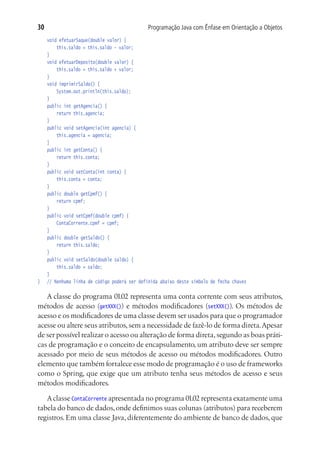 30                                           Programação Java com Ênfase em Orientação a Objetos
	 void efetuarSaque(double valor) {
			 this.saldo = this.saldo - valor;
	 }
	 void efetuarDeposito(double valor) {
			 this.saldo = this.saldo + valor;
	 }
	 void imprimirSaldo() {
			 System.out.println(this.saldo);
	 }
	 public int getAgencia() {
			 return this.agencia;
	 }
	 public void setAgencia(int agencia) {
			 this.agencia = agencia;
	 }
	 public int getConta() {
			 return this.conta;
	 }
	 public void setConta(int conta) {
			 this.conta = conta;
	 }
	 public double getCpmf() {
			 return cpmf;
	 }
	 public void setCpmf(double cpmf) {
			 ContaCorrente.cpmf = cpmf;
	 }
	 public double getSaldo() {
			 return this.saldo;
	 }
	 public void setSaldo(double saldo) {
			 this.saldo = saldo;
	 }
}	 // Nenhuma linha de código poderá ser definida abaixo deste símbolo de fecha chaves

   A classe do programa 01.02 representa uma conta corrente com seus atributos,
métodos de acesso (getXXX()) e métodos modificadores (setXXX()). Os métodos de
acesso e os modificadores de uma classe devem ser usados para que o programador
acesse ou altere seus atributos, sem a necessidade de fazê-lo de forma direta. Apesar
de ser possível realizar o acesso ou alteração de forma direta, segundo as boas práti-
cas de programação e o conceito de encapsulamento, um atributo deve ser sempre
acessado por meio de seus métodos de acesso ou métodos modificadores. Outro
elemento que também fortalece esse modo de programação é o uso de frameworks
como o Spring, que exige que um atributo tenha seus métodos de acesso e seus
métodos modificadores.

   A classe ContaCorrente apresentada no programa 01.02 representa exatamente uma
tabela do banco de dados, onde definimos suas colunas (atributos) para receberem
registros. Em uma classe Java, diferentemente do ambiente de banco de dados, que
 