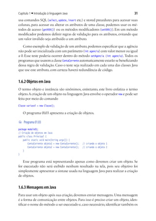 Capítulo 1 ■ Introdução à linguagem Java                                         31
usa comandos SQL (select, update, insert etc.) e stored precedures para acessar suas
colunas, para acessar ou alterar os atributos de uma classe, podemos usar os mé-
todos de acesso (getXXX()) ou os métodos modificadores (setXXX()). Em um método
modificador podemos definir regras de validação para os atributos, evitando que
um valor inválido seja atribuído a um atributo.

   Como exemplo de validação de um atributo, podemos especificar que a agência
não pode ser inicializada com um parâmetro (int agencia) com valor menor ou igual
a 0. Esse teste poderia ocorrer dentro do método setAgencia (int agencia). Todos os
programas que usarem a classe ContaCorrente automaticamente estarão se beneficiando
dessa regra de validação. Caso o teste seja realizado em cada uma das classes Java
que use este atributo, com certeza haverá redundância de código.


1.6.2 Objetos em Java
O termo objeto e instância são sinônimos, entretanto, este livro enfatiza o termo
objeto. A criação de um objeto na linguagem Java envolve o operador new e pode ser
feita por meio do comando
Classe variavel = new Classe();

   O programa 01.03 apresenta a criação de objetos.

	 Programa 01.03
package modulo01;
// Criação de objetos em Java
public class Principal {
	 public static void main(String args[]) {
			 ContaCorrente objeto1 = new ContaCorrente();	 // criando o objeto 1
			 ContaCorrente objeto2 = new ContaCorrente();	 // criando o objeto 2
	 }
}

   Esse programa está representando apenas como devemos criar um objeto. Se
for executado não será exibido nenhum resultado na tela, pois seu objetivo foi
simplesmente apresentar a sintaxe usada na linguagem Java para realizar a criação
de objetos.


1.6.3 Mensagens em Java
Para usar um objeto após sua criação, devemos enviar mensagens. Uma mensagem
é a forma de comunicação entre objetos. Para isso é preciso criar um objeto, iden-
tificar o nome do método a ser executado e, caso necessário, identificar também os
 