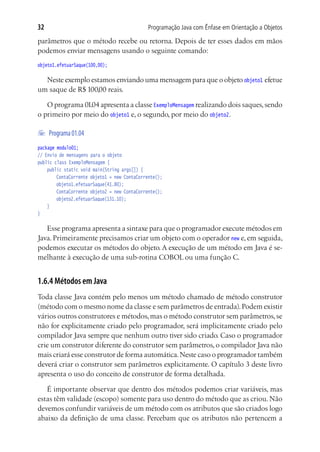 32                                        Programação Java com Ênfase em Orientação a Objetos

parâmetros que o método recebe ou retorna. Depois de ter esses dados em mãos
podemos enviar mensagens usando o seguinte comando:
objeto1.efetuarSaque(100,00);

  Neste exemplo estamos enviando uma mensagem para que o objeto objeto1 efetue
um saque de R$ 100,00 reais.

   O programa 01.04 apresenta a classe ExemploMensagem realizando dois saques, sendo
o primeiro por meio do objeto1 e, o segundo, por meio do objeto2.

	 Programa 01.04
package modulo01;
// Envio de mensagens para o objeto
public class ExemploMensagem {
	 public static void main(String args[]) {
			 ContaCorrente objeto1 = new ContaCorrente();
			 objeto1.efetuarSaque(41.80);
			 ContaCorrente objeto2 = new ContaCorrente();
			 objeto2.efetuarSaque(131.10);
	 }
}

   Esse programa apresenta a sintaxe para que o programador execute métodos em
Java. Primeiramente precisamos criar um objeto com o operador new e, em seguida,
podemos executar os métodos do objeto. A execução de um método em Java é se-
melhante à execução de uma sub-rotina COBOL ou uma função C.


1.6.4 Métodos em Java
Toda classe Java contém pelo menos um método chamado de método construtor
(método com o mesmo nome da classe e sem parâmetros de entrada). Podem existir
vários outros construtores e métodos, mas o método construtor sem parâmetros, se
não for explicitamente criado pelo programador, será implicitamente criado pelo
compilador Java sempre que nenhum outro tiver sido criado. Caso o programador
crie um construtor diferente do construtor sem parâmetros, o compilador Java não
mais criará esse construtor de forma automática. Neste caso o programador também
deverá criar o construtor sem parâmetros explicitamente. O capítulo 3 deste livro
apresenta o uso do conceito de construtor de forma detalhada.

   É importante observar que dentro dos métodos podemos criar variáveis, mas
estas têm validade (escopo) somente para uso dentro do método que as criou. Não
devemos confundir variáveis de um método com os atributos que são criados logo
abaixo da definição de uma classe. Percebam que os atributos não pertencem a
 