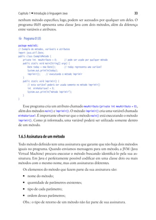 Capítulo 1 ■ Introdução à linguagem Java                                         33
nenhum método específico, logo, podem ser acessados por qualquer um deles. O
programa 01.05 apresenta uma classe Java com dois métodos, além da diferença
entre variáveis e atributos.

	 Programa 01.05
package modulo01;
// Exemplo de métodos, variáveis e atributos
import java.util.Date;
public class ExemploMetodo {
		  private int meuAtributo = 0;		 // pode ser usado por qualquer método
	 public static void main(String[] args) {
			 Date today = new Date();		 // today representa uma variável
			 System.out.println(today);
			 imprimir();		 // executando o método imprimir
		  }
	 public static void imprimir() {
			 // esta variável poderá ser usada somente no método imprimir()
			 int minhaVariavel = 0;
			 System.out.println("método imprimir");
	 }
}

   Esse programa cria um atributo chamado meuAtributo (private int meuAtributo = 0),
além dos métodos main() e imprimir(). O método imprimir() cria uma variável chamada
minhaVariavel. É importante observar que o método main() está executando o método
imprimir(). Como já informado, uma variável poderá ser utilizada somente dentro
de um método.


1.6.5 Assinatura de um método
Todo método definido tem uma assinatura que garante que não haja dois métodos
iguais no programa. Quando enviamos mensagens para um método, a JVM (Java
Virtual Machine) procura executar o método buscando identificá-lo pela sua as-
sinatura. Em Java é perfeitamente possível codificar em uma classe dois ou mais
métodos com o mesmo nome, mas com assinaturas diferentes.
   Os elementos do método que fazem parte da sua assinatura são:
   ■	   nome do método;
   ■	   quantidade de parâmetros existentes;
   ■	   tipo de cada parâmetro;
   ■	   ordem desses parâmetros;
   Obs.: o tipo de retorno de um método não faz parte de sua assinatura.
 