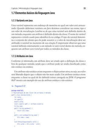 Capítulo 1 ■ Introdução à linguagem Java                                            35

1.7 Elementos básicos da linguagem Java

1.7.1 Variáveis em Java
Uma variável representa um endereço de memória no qual um valor está armaze-
nado. Quando definimos variáveis em Java devemos considerar seu nome, tipo e
um valor de inicialização. Lembre-se de que uma variável será definida dentro de
um método, enquanto um atributo é definido dentro da classe. O nome da variável
representa o rótulo usado para identificá-la no código. O tipo da variável determi-
na o conjunto de valores que ela pode assumir, e o valor de inicialização deve ser
atribuído à variável no momento de sua criação. É importante observar que uma
variável definida internamente a um método só será visível dentro do método, en-
quanto um atributo será visível por todos os métodos da classe.


1.7.2 Atributos em Java
Conforme já informado, um atributo deve ser criado após a definição da classe e
fora de qualquer método, sendo que o atributo pode ser ainda classificado como
não-estático ou estático.

    Um atributo não-estático existe enquanto o objeto estiver ativo, ou seja, seu valor
será liberado depois que o objeto não for mais usado. Um atributo estático existe
enquanto a classe na qual ele foi definido estiver carregada na JVM. O programa
01.07 mostra um exemplo do uso de atributo estático e não-estático.

	 Programa 01.07
package modulo01;
// Representação de uma classe com atributos e métodos
public class ContaCorrente {
	 int conta;
	 int agencia;
	 double saldo;
	 static double cpmf;	// atributo estático
	 String nome;
	 public String getNome() {
			 return this.nome;
	 }
	 public void setNome(String nome) {
			 this.nome = nome;
	 }
	 void efetuarSaque(double valor) {
			 this.saldo = this.saldo - valor;
	 }
 