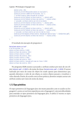 Capítulo 1 ■ Introdução à linguagem Java                                                                  37
			    objeto2.saldo = 400;
			    System.out.println("Manipulando objetos em Javau2122");
			    System.out.println("u00A9 Sun Microsystems, Inc.");
			    // atributo estático sendo acessado por um objeto
			    System.out.println("objeto1 atributo estático: " + objeto1.cpmf);
			    System.out.println("objeto1 atributo não estático: " + objeto1.saldo);
			    // acessando o atributo estático por meio de um objeto
			    System.out.println("objeto2 atributo estático: " + objeto2.cpmf);
			    System.out.println("objeto2 atributo não estático: " + objeto2.saldo);
			    objeto2.cpmf = 0.0010;
			    System.out.println("objeto1 atributo estático: " + objeto1.cpmf);
			    System.out.println("objeto1 atributo não estático: " + objeto1.saldo);
			    // acessando o atributo estático por meio do nome da classe
			    System.out.println("objeto1 atributo estático. Acessado pelo nome da classe: " + ContaCorrente.cpmf);
			    System.out.println("objeto1 atributo não estático: " + objeto1.saldo);
	 }
}

   O resultado da execução do programa é:
Manipulando objetos em Java™
© Sun Microsystems, Inc.
objeto1 atributo estático: 0.0038
objeto1 atributo não estático: 200.0
objeto2 atributo estático: 0.0038
objeto2 atributo não estático: 400.0
objeto1 atributo estático: 0.0010
objeto1 atributo não estático: 200.0
objeto1 atributo estático. Acessado pelo nome da classe: 0.0010
objeto1 atributo não estático: 200.0

    No programa 01.08 estamos acessando o atributo estático por meio de um ob-
jeto (objeto2.cpmf = 0.0010) e do nome da classe (ContaCorrente.cpmf = 0.0038). O acesso
realizado por meio do nome do objeto foi usado apenas para demonstrar que,
quando alteramos o valor de um objeto, os outros objetos passam a visualizar o
valor alterado. Porém, de acordo com as boas práticas, devemos sempre acessar um
atributo estático por meio do nome da classe.


1.7.3 Tipos primitivos
Os tipos primitivos da linguagem Java são muito parecidos com os usados na lin-
guagem C, assim, se você tiver experiência com a linguagem C, não terá dificuldades
para entender os tipos primitivos da linguagem Java. A tabela 1.5 mostra os tipos
primitivos da linguagem Java.
 