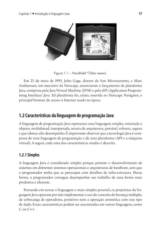 Capítulo 1 ■ Introdução à linguagem Java                                         17




                           Figura 1.1 – Handheld *7(Star seven).

   Em 23 de maio de 1995, John Gage, diretor da Sun Microsystems, e Marc
Andreessen, um executivo da Netscape, anunciaram o lançamento da plataforma
Java, composta pela Java Virtual Machine (JVM) e pela API (Application Program-
ming Interface) Java. Tal plataforma foi, então, inserida no Netscape Navigator, o
principal browser de acesso à Internet usado na época.



1.2 Características da linguagem de programação Java
A linguagem de programação Java representa uma linguagem simples, orientada a
objetos, multithread, interpretada, neutra de arquitetura, portável, robusta, segura
e que oferece alto desempenho. É importante observar que a tecnologia Java é com-
posta de uma linguagem de programação e de uma plataforma (API e a máquina
virtual). A seguir, cada uma das características citadas é descrita.


1.2.1 Simples
A linguagem Java é considerada simples porque permite o desenvolvimento de
sistemas em diferentes sistemas operacionais e arquiteturas de hardware, sem que
o programador tenha que se preocupar com detalhes de infra-estrutura. Dessa
forma, o programador consegue desempenhar seu trabalho de uma forma mais
produtiva e eficiente.

   Pensando em tornar a linguagem o mais simples possível, os projetistas da lin-
guagem Java optaram por não implementar o uso do conceito de herança múltipla,
de sobrecarga de operadores, ponteiros nem a operação aritmética com esse tipo
de dado. Essas características podem ser encontradas em outras linguagens, como
C ou C++.
 