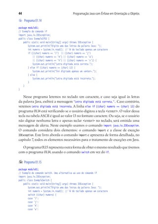 44                                          Programação Java com Ênfase em Orientação a Objetos

	 Programa 01.14
package modulo01;
// Exemplo do comando if
import java.io.IOException;
public class ExemploIf02 {
	 public static void main(String[] args) throws IOException {
			 System.out.println("Digite uma das letras da palavra Java: ");
			 int numero = System.in.read();	 // lê do teclado apenas um caractere
			 if (((char) numero == 'J') || ((char) numero == 'j')
				 || ((char) numero == 'A') || ((char) numero == 'a')
				 || ((char) numero == 'V') || ((char) numero == 'v')) {
				 System.out.println("Letra digitada está correta.");
			 } else if ((char) numero == (char) 13) {
				 System.out.println("Foi digitado apenas um <enter>.");
			 } else {
				 System.out.println("Letra digitada está incorreta.");
			 }
	 }
}

    Nesse programa leremos no teclado um caractere, e caso seja igual às letras
da palavra Java, exibirá a mensagem "Letra digitada está correta.". Caso contrário,
veremos Letra digitada está incorreta. A linha else if ((char) numero == (char) 13) do
programa 01.14 está verificando se o usuário digitou a tecla <enter>. O valor dessa
tecla na tabela ASCII é igual ao valor 13 no formato caractere. Ou seja, se o usuário
não digitar nenhuma letra e apenas teclar <enter> no teclado, será emitida uma
mensagem de alerta. Neste exemplo usamos o comando import java.io.IOException.
O comando considera dois elementos: o comando import e a classe de exceção
IOException. Este livro aborda o comando import e apresenta de forma detalhada, no
capítulo 7, todos os elementos necessários para o tratamento de exceções em Java.

  O programa 01.15 representa outra forma de obter o mesmo resultado que tivemos
com o programa 01.14, usando o comando switch em vez do if.

	 Programa 01.15
package modulo01;
// Exemplo do comando switch. Uma alternativa ao uso do comando if
import java.io.IOException;
public class ExemploSwitch {
	 public static void main(String[] args) throws IOException {
			 System.out.println("Digite uma das letras da palavra Java: ");
			 int numero = System.in.read();	 // lê do teclado apenas um caractere
			 switch ((char) numero) {
			 case 'J':
			 case 'j':
			 case 'A':
			 case 'a':
 