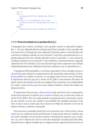 Capítulo 1 ■ Introdução à linguagem Java                                              45
			 case 'V':
			 case 'v':
				 System.out.println("Letra digitada está correta.");
				 break;
			 case (char) 13: // utilizado para tratar o enter
				 System.out.println("Foi digitado apenas um <enter>.");
				 break;
			 default:
				 System.out.println("Letra digitada está incorreta.");
			 }
	 }
}



1.7.11.1 Processo de avaliação com os operadores &&, &, || e |
A linguagem Java realiza a avaliação curta quando usamos os operadores lógicos
&& e ||. Ou seja, dependendo da avaliação parcial do comando if, por exemplo, não
será necessário a avaliação da outra expressão. Quando usamos o operador &&, caso
a primeira condição avaliada em um comando if seja falsa, automaticamente a se-
gunda expressão não será avaliada. Quando usamos o operador ||, caso a primeira
condição avaliada em um comando if seja verdadeira, automaticamente a segunda
expressão não será avaliada. Caso seja necessário que toda a expressão seja avaliada
independentemente das validações anteriores, podemos usar os operadores & e |.

    O programa 01.16 exemplifica o uso desses operadores. Neste exemplo usamos a
classe Console para enfatizar o comportamento dos operadores apresentados. A classe
Console poderá ser obtida na internet ou na página deste livro no site da Novatec.
É importante observar que até a versão 1.4 do J2SE os mecanismos de leitura de
dados a partir do teclado eram de uso complexo. Para contornar essa complexidade
foi criada a classe Console, que tem como objetivo facilitar a leitura dos dados em
programas Java.

    É importante observar que a classe Console usada neste livro não corresponde à
classe Console presente no pacote java.io.Console. A classe java.io.Console foi criada na
versão 1.6 do J2SE e deve ser usada quando um programa java é executado a partir
de um console, ou seja, não atende às necessidade dos exemplos presentes neste
livro. A classe Console usada neste livro deverá ser obtida da internet ou do site da
editora Novatec, conforme comentado.

   Para executar os exemplos deste livro será necessário que o leitor tenha a classe
Console em seu ambiente de desenvolvimento. É importante observar também que
em outros exemplos será necessário realizar o download de arquivos com a exten-
são .jar, com o objetivo de evitar os erros de compilação causados pela falta deles.
Quando houver algum exemplo que use algum recurso especial, descreveremos no
 