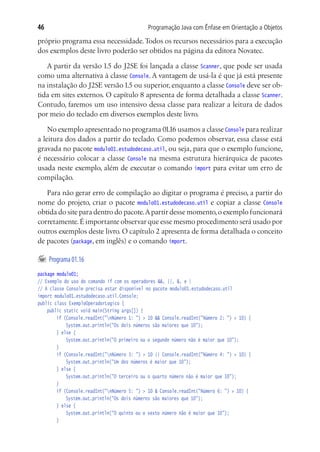 46                                          Programação Java com Ênfase em Orientação a Objetos

próprio programa essa necessidade. Todos os recursos necessários para a execução
dos exemplos deste livro poderão ser obtidos na página da editora Novatec.

   A partir da versão 1.5 do J2SE foi lançada a classe Scanner, que pode ser usada
como uma alternativa à classe Console. A vantagem de usá-la é que já está presente
na instalação do J2SE versão 1.5 ou superior, enquanto a classe Console deve ser ob-
tida em sites externos. O capítulo 8 apresenta de forma detalhada a classe Scanner.
Contudo, faremos um uso intensivo dessa classe para realizar a leitura de dados
por meio do teclado em diversos exemplos deste livro.

    No exemplo apresentado no programa 01.16 usamos a classe Console para realizar
a leitura dos dados a partir do teclado. Como podemos observar, essa classe está
gravada no pacote modulo01.estudodecaso.util, ou seja, para que o exemplo funcione,
é necessário colocar a classe Console na mesma estrutura hierárquica de pacotes
usada neste exemplo, além de executar o comando import para evitar um erro de
compilação.

   Para não gerar erro de compilação ao digitar o programa é preciso, a partir do
nome do projeto, criar o pacote modulo01.estudodecaso.util e copiar a classe Console
obtida do site para dentro do pacote. A partir desse momento, o exemplo funcionará
corretamente. É importante observar que esse mesmo procedimento será usado por
outros exemplos deste livro. O capítulo 2 apresenta de forma detalhada o conceito
de pacotes (package, em inglês) e o comando import.

	 Programa 01.16
package modulo01;
// Exemplo do uso do comando if com os operadores &&, ||, &, e |
// A classe Console precisa estar disponível no pacote modulo01.estudodecaso.util
import modulo01.estudodecaso.util.Console;
public class ExemploOperadorLogico {
	 public static void main(String args[]) {
			 if (Console.readInt("nNúmero 1: ") > 10 && Console.readInt("Número 2: ") > 10) {
				 System.out.println("Os dois números são maiores que 10");
			 } else {
				 System.out.println("O primeiro ou o segundo número não é maior que 10");
			 }
			 if (Console.readInt("nNúmero 3: ") > 10 || Console.readInt("Número 4: ") > 10) {
				 System.out.println("Um dos números é maior que 10");
			 } else {
				 System.out.println("O terceiro ou o quarto número não é maior que 10");
			 }
			 if (Console.readInt("nNúmero 5: ") > 10 & Console.readInt("Número 6: ") > 10) {
				 System.out.println("Os dois números são maiores que 10");
			 } else {
				 System.out.println("O quinto ou o sexto número não é maior que 10");
			 }
 