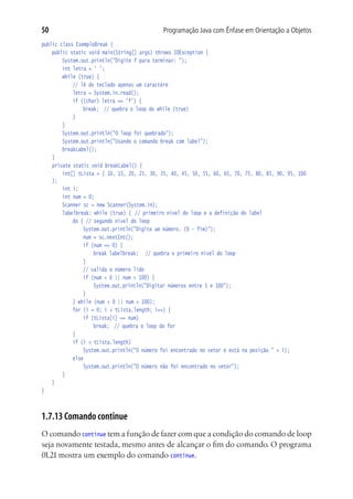50                                          Programação Java com Ênfase em Orientação a Objetos
public class ExemploBreak {
	 public static void main(String[] args) throws IOException {
			 System.out.println("Digite f para terminar: ");
			 int letra = ' ';
			 while (true) {
				 // lê do teclado apenas um caractere
				 letra = System.in.read();
				 if ((char) letra == 'f') {
					 break;	 // quebra o loop do while (true)
				 }
			 }
			 System.out.println("O loop foi quebrado");
			 System.out.println("Usando o comando break com label");
			 breakLabel();	
		  }
		  private static void breakLabel() {
			 int[] tLista = { 10, 15, 20, 25, 30, 35, 40, 45, 50, 55, 60, 65, 70, 75, 80, 85, 90, 95, 100
    };
			 int i;
			 int num = 0;
			 Scanner sc = new Scanner(System.in);
			 labelbreak: while (true) {	 // primeiro nível do loop e a definição do label
				 do { // segundo nível do loop
					 System.out.println("Digite um número. (0 - fim)");
					 num = sc.nextInt();
					 if (num == 0) {
						 break labelbreak;	 // quebra o primeiro nível do loop
					 }
					 // valida o número lido
					 if (num < 0 || num > 100) {
						 System.out.println("Digitar números entre 1 e 100");
					 }
				 } while (num < 0 || num > 100);
				 for (i = 0; i < tLista.length; i++) {
					 if (tLista[i] == num)
						 break;	 // quebra o loop do for
				 }
				 if (i < tLista.length)
					 System.out.println("O número foi encontrado no vetor e está na posição " + i);
				 else
					 System.out.println("O número não foi encontrado no vetor");
			 }
	 }
}



1.7.13 Comando continue
O comando continue tem a função de fazer com que a condição do comando de loop
seja novamente testada, mesmo antes de alcançar o fim do comando. O programa
01.21 mostra um exemplo do comando continue.
 
