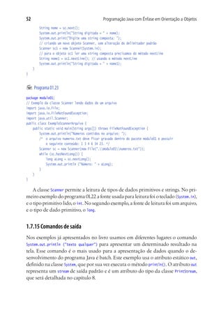52                                           Programação Java com Ênfase em Orientação a Objetos
			    String nome = sc.next();
			    System.out.println("String digitada = " + nome);
			    System.out.print("Digite uma string composta: ");
			    // criando um novo objeto Scanner, sem alteração do delimitador padrão
			    Scanner sc1 = new Scanner(System.in);
			    // para o objeto sc1 ler uma string composta precisamos do método nextLine
			    String nome1 = sc1.nextLine();	 // usando o método nextLine
			    System.out.println("String digitada = " + nome1);
	 }
}


	 Programa 01.23
package modulo01;
// Exemplo da classe Scanner lendo dados de um arquivo
import java.io.File;
import java.io.FileNotFoundException;
import java.util.Scanner;
public class ExemploScannerArquivo {
	 public static void main(String args[]) throws FileNotFoundException {
			 System.out.println("Números contidos no arquivo: ");
			 /*	 o arquivo numeros.txt deve ficar gravado dentro do pacote modulo01 e possuir
				 o seguinte conteúdo: 1 3 4 6 34 23. */
			 Scanner sc = new Scanner(new File(".modulo01numeros.txt"));
			 while (sc.hasNextLong()) {
				 long aLong = sc.nextLong();
				 System.out.println ("Número: " + aLong);
			 }
	 }
}

    A classe Scanner permite a leitura de tipos de dados primitivos e strings. No pri-
meiro exemplo do programa 01.22 a fonte usada para leitura foi o teclado (System.in),
e o tipo primitivo lido, o int. No segundo exemplo, a fonte de leitura foi um arquivo,
e o tipo de dado primitivo, o long.


1.7.15 Comandos de saída
Nos exemplos já apresentados no livro usamos em diferentes lugares o comando
System.out.println ("texto qualquer") para apresentar um determinado resultado na
tela. Esse comando é o mais usado para a apresentação de dados quando o de-
senvolvimento do programa Java é batch. Este exemplo usa o atributo estático out,
definido na classe System, que por sua vez executa o método println(). O atributo out
representa um stream de saída padrão e é um atributo do tipo da classe PrintStream,
que será detalhada no capítulo 8.
 