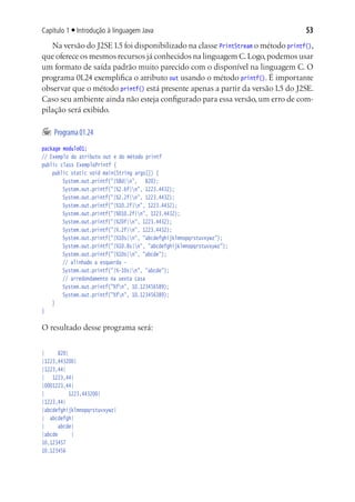 Capítulo 1 ■ Introdução à linguagem Java                                          53
   Na versão do J2SE 1.5 foi disponibilizado na classe PrintStream o método printf(),
que oferece os mesmos recursos já conhecidos na linguagem C. Logo, podemos usar
um formato de saída padrão muito parecido com o disponível na linguagem C. O
programa 01.24 exemplifica o atributo out usando o método printf(). É importante
observar que o método printf() está presente apenas a partir da versão 1.5 do J2SE.
Caso seu ambiente ainda não esteja configurado para essa versão, um erro de com-
pilação será exibido.

	 Programa 01.24
package modulo01;
// Exemplo do atributo out e do método printf
public class ExemploPrintf {
	 public static void main(String args[]) {
			 System.out.printf("|%8d|n", 820);
			 System.out.printf("|%2.6f|n", 1223.4432);
			 System.out.printf("|%2.2f|n", 1223.4432);
			 System.out.printf("|%10.2f|n", 1223.4432);
			 System.out.printf("|%010.2f|n", 1223.4432);
			 System.out.printf("|%20f|n", 1223.4432);
			 System.out.printf("|%.2f|n", 1223.4432);
			 System.out.printf("|%10s|n", "abcdefghijklmnopqrstuvxywz");
			 System.out.printf("|%10.8s|n", "abcdefghijklmnopqrstuvxywz");
			 System.out.printf("|%10s|n", "abcde");
			 // alinhado a esquerda -
			 System.out.printf("|%-10s|n", "abcde");
			 // arredondamento na sexta casa
			 System.out.printf("%fn", 10.123456589);
			 System.out.printf("%fn", 10.123456389);
	 }
}

O resultado desse programa será:


|      820|
|1223,443200|
|1223,44|
| 1223,44|
|0001223,44|
|           1223,443200|
|1223,44|
|abcdefghijklmnopqrstuvxywz|
| abcdefgh|
|      abcde|
|abcde       |
10,123457
10,123456
 