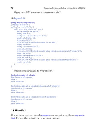 56                                           Programação Java com Ênfase em Orientação a Objetos

     O programa 01.26 mostra o resultado do exercício 2.

	Programa 01.26
package modulo01.exemplosbasicos;
// Resposta do exercício 2
public class PrincipalApolice {
	 public static void main(String[] args) {
			 Apolice novoObj = new Apolice();
			 novoObj.idade = 25;
			 novoObj.nome = "Gustavo Baravieira Costa";
			 novoObj.valorPremio = 500;
			 System.out.println();
			 System.out.println("Imprimindo os dados inicializados");
			 novoObj.imprimir();
			 novoObj.calcularPremioApolice();
			 System.out.println();
			 System.out.println("Imprimindo os dados após a execução do método calcularPremioApolice");
			 novoObj.imprimir();
			 novoObj.oferecerDesconto("Curitiba");
			 System.out.println();
			 System.out.println("Imprimindo os dados após a execução do método oferecerDesconto");
			 novoObj.imprimir();
	 }
}

     O resultado da execução do programa será:
Imprimindo os dados inicializados
Nome:Gustavo Baravieira Costa
Idade:25
Valor Premio:500.0

Imprimindo os dados após a execução do método calcularPremioApolice
Nome:Gustavo Baravieira Costa
Idade:25
Valor Premio:600.0

Imprimindo os dados após a execução do método oferecerDesconto
Nome:Gustavo Baravieira Costa
Idade:25
Valor Premio:480.0



1.8.3 Exercício 3
Desenvolver uma classe chamada Acampamento com os seguintes atributos: nome, equipe,
idade. Em seguida, implementar os seguintes métodos:
 