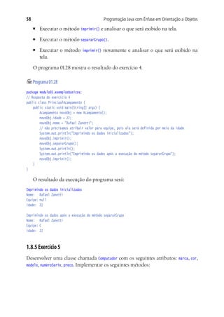 58                                               Programação Java com Ênfase em Orientação a Objetos
     ■	   Executar o método imprimir() e analisar o que será exibido na tela.
     ■	   Executar o método separarGrupo().
     ■	   Executar o método         imprimir()   novamente e analisar o que será exibido na
          tela.

     O programa 01.28 mostra o resultado do exercício 4.

	Programa 01.28
package modulo01.exemplosbasicos;
// Resposta do exercício 4
public class PrincipalAcampamento {
	 public static void main(String[] args) {
			 Acampamento novoObj = new Acampamento();
			 novoObj.idade = 22;
			 novoObj.nome = "Rafael Zanetti";
			 // não precisamos atribuir valor para equipe, pois ela será definida por meio da idade
			 System.out.println("Imprimindo os dados inicializados");
			 novoObj.imprimir();
			 novoObj.separarGrupo();
			 System.out.println();
			 System.out.println("Imprimindo os dados após a execução do método separarGrupo");
			 novoObj.imprimir();
	 }
}

     O resultado da execução do programa será:
Imprimindo os dados inicializados
Nome:	 Rafael Zanetti
Equipe:	null
idade:	 22

Imprimindo os dados após a execução do método separarGrupo
Nome:	 Rafael Zanetti
Equipe:	C
idade:	 22



1.8.5 Exercício 5
Desenvolver uma classe chamada Computador com os seguintes atributos: marca, cor,
modelo, numeroSerie, preco. Implementar os seguintes métodos:
 