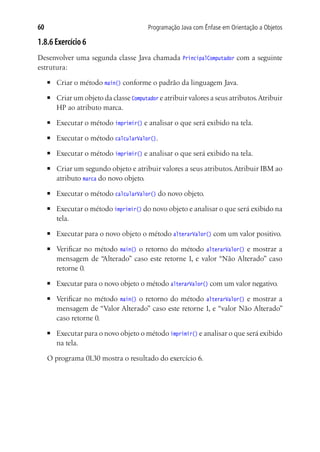60                                         Programação Java com Ênfase em Orientação a Objetos

1.8.6 Exercício 6
Desenvolver uma segunda classe Java chamada             PrincipalComputador   com a seguinte
estrutura:
     ■	   Criar o método main() conforme o padrão da linguagem Java.
     ■	   Criar um objeto da classe Computador e atribuir valores a seus atributos. Atribuir
          HP ao atributo marca.
     ■	   Executar o método imprimir() e analisar o que será exibido na tela.
     ■	   Executar o método calcularValor().
     ■	   Executar o método imprimir() e analisar o que será exibido na tela.
     ■	   Criar um segundo objeto e atribuir valores a seus atributos. Atribuir IBM ao
          atributo marca do novo objeto.
     ■	   Executar o método calcularValor() do novo objeto.
     ■	   Executar o método imprimir() do novo objeto e analisar o que será exibido na
          tela.
     ■	   Executar para o novo objeto o método alterarValor() com um valor positivo.
     ■	   Verificar no método main() o retorno do método alterarValor() e mostrar a
          mensagem de “  Alterado” caso este retorne 1, e valor “Não Alterado” caso
          retorne 0.
     ■	   Executar para o novo objeto o método alterarValor() com um valor negativo.
     ■	   Verificar no método main() o retorno do método alterarValor() e mostrar a
          mensagem de “Valor Alterado” caso este retorne 1, e “valor Não Alterado”
          caso retorne 0.
     ■	   Executar para o novo objeto o método imprimir() e analisar o que será exibido
          na tela.

     O programa 01.30 mostra o resultado do exercício 6.
 