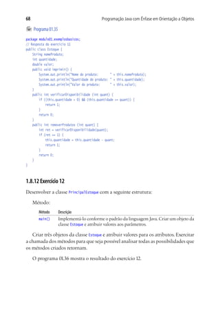 68                                        Programação Java com Ênfase em Orientação a Objetos

	 Programa 01.35
package modulo01.exemplosbasicos;
// Resposta do exercício 11
public class Estoque {
	 String nomeProduto;
	 int quantidade;
	 double valor;
	 public void imprimir() {
			 System.out.println("Nome do produto:		 " + this.nomeProduto);
			 System.out.println("Quantidade do produto:	" + this.quantidade);
			 System.out.println("Valor do produto:		 " + this.valor);
	 }
	 public int verificarDisponibilidade (int quant) {
			 if ((this.quantidade > 0) && (this.quantidade >= quant)) {
				 return 1;
			 }
			 return 0;
	 }
	 public int removerProdutos (int quant) {
			 int ret = verificarDisponibilidade(quant);
			 if (ret == 1) {
				 this.quantidade = this.quantidade - quant;
				 return 1;
			 }
			 return 0;
	 }
}



1.8.12 Exercício 12
Desenvolver a classe PrincipalEstoque com a seguinte estrutura:

     Método:
        Método	     Descrição
        main()	     Implementá-lo conforme o padrão da linguagem Java. Criar um objeto da
                    classe Estoque e atribuir valores aos parâmetros.

   Criar três objetos da classe Estoque e atribuir valores para os atributos. Exercitar
a chamada dos métodos para que seja possível analisar todas as possibilidades que
os métodos criados retornam.

     O programa 01.36 mostra o resultado do exercício 12.
 