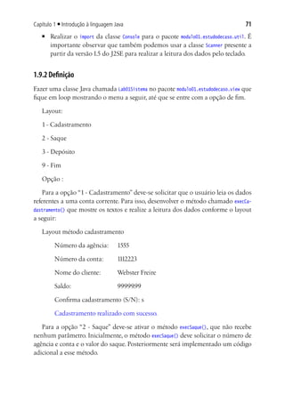 Capítulo 1 ■ Introdução à linguagem Java                                            71
   ■	   Realizar o import da classe Console para o pacote modulo01.estudodecaso.util. É
        importante observar que também podemos usar a classe Scanner presente a
        partir da versão 1.5 do J2SE para realizar a leitura dos dados pelo teclado.


1.9.2 Definição
Fazer uma classe Java chamada Lab01Sistema no pacote modulo01.estudodecaso.view que
fique em loop mostrando o menu a seguir, até que se entre com a opção de fim.

   Layout:

   1 - Cadastramento

   2 - Saque

   3 - Depósito

   9 - Fim

   Opção :

    Para a opção “1 - Cadastramento” deve-se solicitar que o usuário leia os dados
referentes a uma conta corrente. Para isso, desenvolver o método chamado execCa-
dastramento() que mostre os textos e realize a leitura dos dados conforme o layout
a seguir:

   Layout método cadastramento

   	     Número da agência: 	 1555

   	     Número da conta:	           1112223

   	     Nome do cliente:	           Webster Freire

   	     Saldo:			                   99999.99

   	     Confirma cadastramento (S/N): s

   	     Cadastramento realizado com sucesso.

   Para a opção “2 - Saque” deve-se ativar o método execSaque(), que não recebe
nenhum parâmetro. Inicialmente, o método execSaque() deve solicitar o número de
agência e conta e o valor do saque. Posteriormente será implementado um código
adicional a esse método.
 
