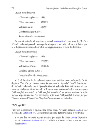 72                                       Programação Java com Ênfase em Orientação a Objetos

     Layout método saque

     	   Número da agência:	      1996

     	   Número da conta:	        8728232

     	   Valor do saque:		        120.99

     	   Confirma saque (S/N):	s

     	   Saque efetuado com sucesso.

   De maneira similar desenvolver o método execDeposito() para a opção “3 - De-
pósito” Nada será passado como parâmetro para o método, e ele deve solicitar que
       .
seja digitado com o teclado o valor para agência, conta e valor do depósito.

     Layout método depósito

     	   Número da agência:	      1996

     	   Número da conta:	        1288273

     	   Valor do depósito:	      10000.99

     	   Confirma depósito (S/N):	 s

     	   Depósito efetuado com sucesso.

   Ao final da ativação de cada método deve-se solicitar uma confirmação. Se for
digitado ‘S’ ou ‘s’, o processamento será executado. Se digitado ‘N’ ou ‘n’, deve-se sair
do método indicando que a operação não foi realizada. Para determinar se essa
parte do código está funcionando, colocar nos respectivos métodos as mensagens
“<Operação> realizada” ou “<Operação> cancelada” para confirmação e cancela-
mento, respectivamente. Nas mensagens anteriores “<Operação>” substituir por
                                                                       ,
“Cadastramento” “Saque” ou “Depósito” nos respectivos métodos.
                     ,


1.9.2.1 Sugestões
Fazer um loop infinito e, caso se entre com a opção “9” terminar com break ou usar
                                                      ,
o comando System.exit (0). Esse comando encerra definitivamente o programa.

     A leitura das variáveis poderá ser feita por meio da classe Console disponível
     no pacote modulo01.estudodecaso.util. Também é possível realizar a leitura com a
     classe Scanner.
 