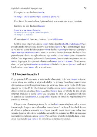 Capítulo 1 ■ Introdução à linguagem Java                                             73
    Exemplo do uso da classe Console:
	   int numAge = Console.readInt ("Digite o número da agência: ");

    Essa forma de uso da classe é possível devido aos métodos serem estáticos.

    Exemplo do uso da classe Scanner:
	   Scanner sc = new Scanner (System.in);
	   System.out.println ("Digite o número da agência: ");
	   int numAge = sc.nextInt();

    O método main() deve ser criado na classe Lab01Sistema.

    Lembre-se de importar a classe Console para o pacote modulo01.estudodecaso.util do
projeto criado para que seja possível usar a classe Console. Após a importação, deve-
se realizar na classe do laboratório o import da classe Console por meio do comando
import modulo01.estudodecaso.util.* antes de iniciar o desenvolvimento da classe. Esse
procedimento deverá ser aplicado caso seja usada a classe Console para a leitura dos
dados. Caso a opção seja pelo uso da classe Scanner, deve-se então importar o pacote
util da linguagem Java por meio do comando import java.util.Scanner;. É importante
observar que o pacote modulo01.estudodecaso.util criado e o pacote java.util onde está
localizada a classe Scanner não se relacionam.


1.9.3 Solução do laboratório 1
O programa 01.37 apresenta a solução do laboratório 1. A classe Console refere-se
a uma classe que realiza a leitura de dados via teclado. Essa classe oferece uma
alternativa aos complexos mecanismos de leitura de dados até a versão 1.4 do Java.
A partir da versão 1.5 do J2SE foi desenvolvida a classe Scanner, que atua como uma
classe substituta da classe Console. A classe Console deve ser obtida de um site da
Internet, enquanto a classe Scanner já é instalada no J2SE 1.5. O capítulo 8 aborda
os detalhes da classe Scanner. A classe Console poderá ser obtida na página deste livro
no site da Novatec.

   É importante observar que o uso da variável this nessa solução se refere a uma
formalização de que a variável usada é um atributo. O capítulo 3 aborda de forma
detalhada a palavra reservada this. Outra questão muito importante sobre essa
solução é que se não estiver instalada a versão 1.5 ou superior do J2SE na máquina
não será possível usar a classe Scanner. Para verificar a versão instalada, deve-se exe-
cutar o comando java –version no console do sistema operacional.
 