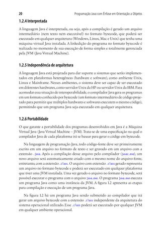 20                                   Programação Java com Ênfase em Orientação a Objetos

1.2.4 Interpretada
A linguagem Java é interpretada, ou seja, após a compilação é gerado um arquivo
intermediário (nem texto nem executável) no formato bytecode, que poderá ser
executado em qualquer arquitetura (Windows, Linux, Mac e Unix) que tenha uma
máquina virtual Java instalada. A linkedição do programa no formato bytecode é
realizada no momento de sua execução de forma simples e totalmente gerenciada
pela JVM (Java Virtual Machine).


1.2.5 Independência de arquitetura
A linguagem Java está projetada para dar suporte a sistemas que serão implemen-
tados em plataformas heterogêneas (hardware e software), como ambiente Unix,
Linux e Mainframe. Nesses ambientes, o sistema deve ser capaz de ser executado
em diferentes hardwares, como servidor Unix da HP ou servidor Unix da IBM. Para
acomodar essa situação de interoperabilidade, o compilador Java gera os programas
em um formato conhecido por bytecode (um formato intermediário de código proje-
tado para permitir que múltiplos hardwares e softwares executem o mesmo código),
permitindo que um programa Java seja executado em qualquer arquitetura.


1.2.6 Portabilidade
O que garante a portabilidade dos programas desenvolvidos em Java é a Máquina
Virtual Java (Java Virtual Machine – JVM). Trata-se de uma especificação na qual o
compilador Java de cada plataforma irá se basear para gerar o código em bytecode.

   Na linguagem de programação Java, todo código-fonte deve ser primeiramente
escrito em um arquivo no formato de texto e ser gravado em um arquivo com a
extensão .java. Após a compilação desse arquivo pelo compilador (javac.exe), um
novo arquivo será automaticamente criado com o mesmo nome do arquivo-fonte,
entretanto, com a extensão .class. O arquivo com extensão .class gerado representa
um arquivo no formato bytecode e poderá ser executado em qualquer plataforma
que tiver uma JVM instalada. Uma vez gerado o arquivo no formato bytecode, será
possível executar o programa com o arquivo java.exe. O programa java.exe executa
um programa Java como uma instância da JVM. A figura 1.2 apresenta as etapas
para compilação e execução de um programa Java.

    Na figura 1.2 há um programa Java sendo submetido ao compilador que irá
gerar um arquivo bytecode com a extensão .class independente da arquitetura do
sistema operacional utilizado. Esse .class poderá ser executado por qualquer JVM
em qualquer ambiente operacional.
 