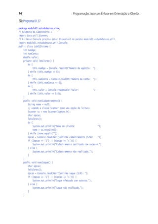 74                                           Programação Java com Ênfase em Orientação a Objetos

	Programa 01.37
package modulo01.estudodecaso.view;
// Resposta do Laboratório 1
import java.util.Scanner;
// A classe Console precisa estar disponível no pacote modulo01.estudodecaso.util.
import modulo01.estudodecaso.util.Console;
public class Lab01Sistema {
	 int numAge;
	 int numConta;
	 double valor;
	 private void leValores() {
			 do {
				 this.numAge = Console.readInt("Número da agência:	 ");
			 } while (this.numAge <= 0);
			 do {
				 this.numConta = Console.readInt("Número da conta:	 ");
			 } while (this.numConta <= 0);
			 do {
				 this.valor = Console.readDouble("Valor:				 ");
			 } while (this.valor <= 0.0);
		  }
		  public void execCadastramento() {
			 String nome = null;
			 // usando a classe Scanner como uma opção de leitura
			 Scanner sc = new Scanner(System.in);
			 char opcao;
			 leValores();
			 do {
				 System.out.println("Nome do cliente:					 ");
				 nome = sc.nextLine();
			 } while (nome.equals(""));
			 opcao = Console.readChar("Confirma cadastramento (S/N):	 ");
			 if ((opcao == 'S') || ((opcao == 's'))) {
				 System.out.println("Cadastramento realizado com sucesso.");
			 } else {
				 System.out.println("Cadastramento não realizado.");
			 }
		  }
		  public void execSaque() {
			 char opcao;
			 leValores();
			 opcao = Console.readChar("Confirma saque (S/N): ");
			 if ((opcao == 'S') || ((opcao == 's'))) {
				 System.out.println("Saque efetuado com sucesso.");
			 } else {
				 System.out.println("Saque não realizado.");
			 }
		  }
 