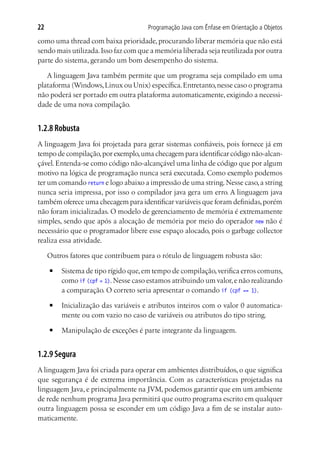 22                                     Programação Java com Ênfase em Orientação a Objetos

como uma thread com baixa prioridade, procurando liberar memória que não está
sendo mais utilizada. Isso faz com que a memória liberada seja reutilizada por outra
parte do sistema, gerando um bom desempenho do sistema.

   A linguagem Java também permite que um programa seja compilado em uma
plataforma (Windows, Linux ou Unix) específica. Entretanto, nesse caso o programa
não poderá ser portado em outra plataforma automaticamente, exigindo a necessi-
dade de uma nova compilação.


1.2.8 Robusta
A linguagem Java foi projetada para gerar sistemas confiáveis, pois fornece já em
tempo de compilação, por exemplo, uma checagem para identificar código não-alcan-
çável. Entenda-se como código não-alcançável uma linha de código que por algum
motivo na lógica de programação nunca será executada. Como exemplo podemos
ter um comando return e logo abaixo a impressão de uma string. Nesse caso, a string
nunca seria impressa, por isso o compilador java gera um erro. A linguagem java
também oferece uma checagem para identificar variáveis que foram definidas, porém
não foram inicializadas. O modelo de gerenciamento de memória é extremamente
simples, sendo que após a alocação de memória por meio do operador new não é
necessário que o programador libere esse espaço alocado, pois o garbage collector
realiza essa atividade.

     Outros fatores que contribuem para o rótulo de linguagem robusta são:
     ■	   Sistema de tipo rígido que, em tempo de compilação, verifica erros comuns,
          como if (cpf = 1). Nesse caso estamos atribuindo um valor, e não realizando
          a comparação. O correto seria apresentar o comando if (cpf == 1).
     ■	   Inicialização das variáveis e atributos inteiros com o valor 0 automatica-
          mente ou com vazio no caso de variáveis ou atributos do tipo string.
     ■	   Manipulação de exceções é parte integrante da linguagem.


1.2.9 Segura
A linguagem Java foi criada para operar em ambientes distribuídos, o que significa
que segurança é de extrema importância. Com as características projetadas na
linguagem Java, e principalmente na JVM, podemos garantir que em um ambiente
de rede nenhum programa Java permitirá que outro programa escrito em qualquer
outra linguagem possa se esconder em um código Java a fim de se instalar auto-
maticamente.
 