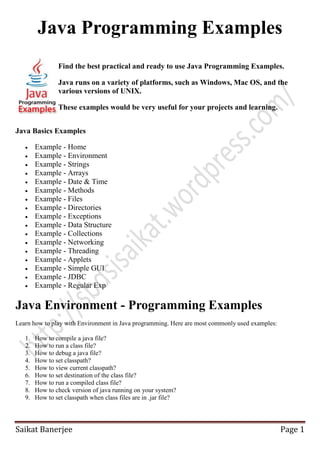 Java Programming Examples
Find the best practical and ready to use Java Programming Examples.
Java runs on a variety of platforms, such as Windows, Mac OS, and the
various versions of UNIX.
These examples would be very useful for your projects and learning.
Java Basics Examples


















Example - Home
Example - Environment
Example - Strings
Example - Arrays
Example - Date & Time
Example - Methods
Example - Files
Example - Directories
Example - Exceptions
Example - Data Structure
Example - Collections
Example - Networking
Example - Threading
Example - Applets
Example - Simple GUI
Example - JDBC
Example - Regular Exp

Java Environment - Programming Examples
Learn how to play with Environment in Java programming. Here are most commonly used examples:
1.
2.
3.
4.
5.
6.
7.
8.
9.

How to compile a java file?
How to run a class file?
How to debug a java file?
How to set classpath?
How to view current classpath?
How to set destination of the class file?
How to run a compiled class file?
How to check version of java running on your system?
How to set classpath when class files are in .jar file?

Saikat Banerjee

Page 1

 