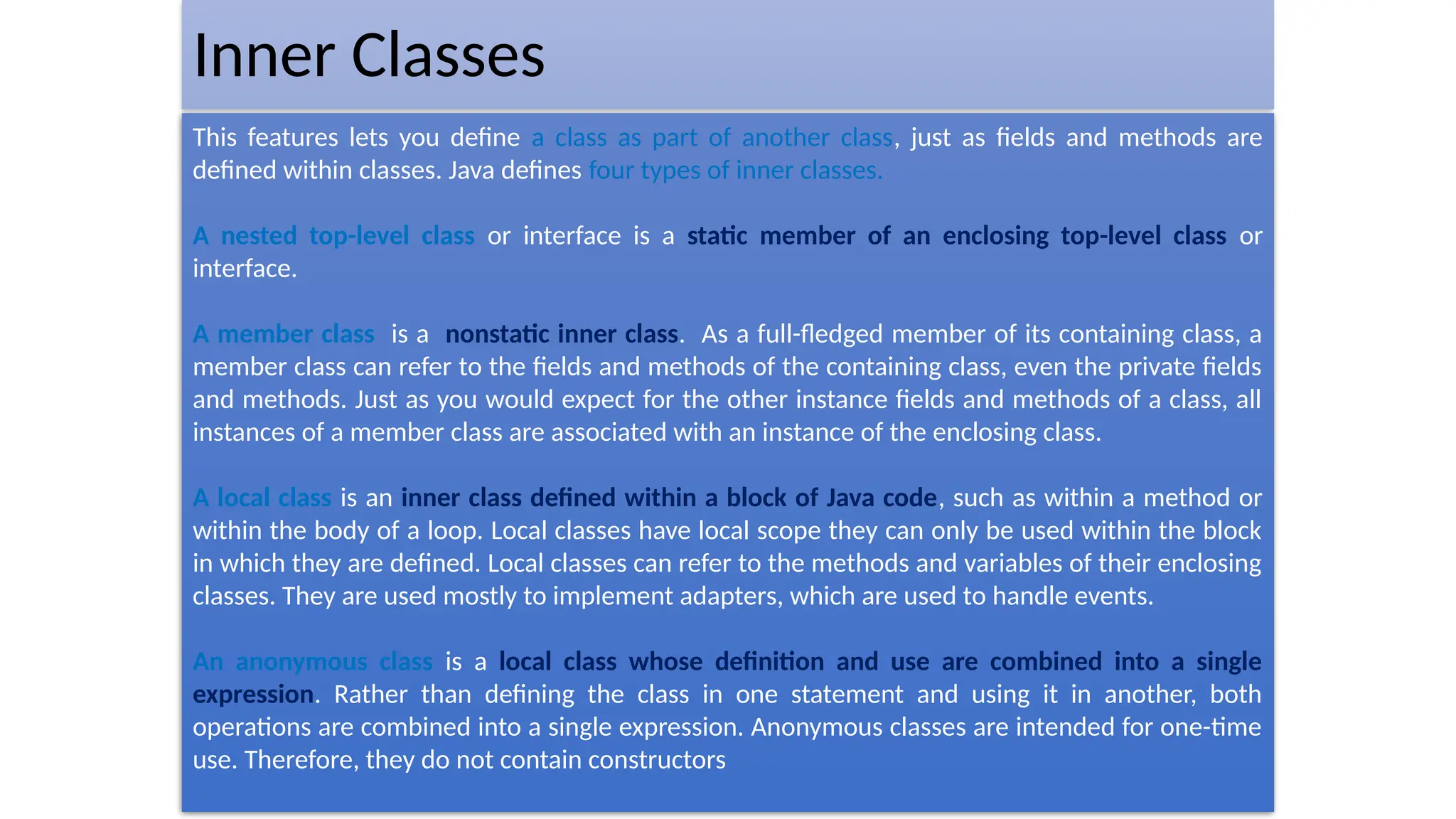 Inner Classes
This features lets you define a class as part of another class, just as fields and methods are
defined within classes. Java defines four types of inner classes.
A nested top-level class or interface is a static member of an enclosing top-level class or
interface.
A member class is a nonstatic inner class. As a full-fledged member of its containing class, a
member class can refer to the fields and methods of the containing class, even the private fields
and methods. Just as you would expect for the other instance fields and methods of a class, all
instances of a member class are associated with an instance of the enclosing class.
A local class is an inner class defined within a block of Java code, such as within a method or
within the body of a loop. Local classes have local scope they can only be used within the block
in which they are defined. Local classes can refer to the methods and variables of their enclosing
classes. They are used mostly to implement adapters, which are used to handle events.
An anonymous class is a local class whose definition and use are combined into a single
expression. Rather than defining the class in one statement and using it in another, both
operations are combined into a single expression. Anonymous classes are intended for one-time
use. Therefore, they do not contain constructors
 