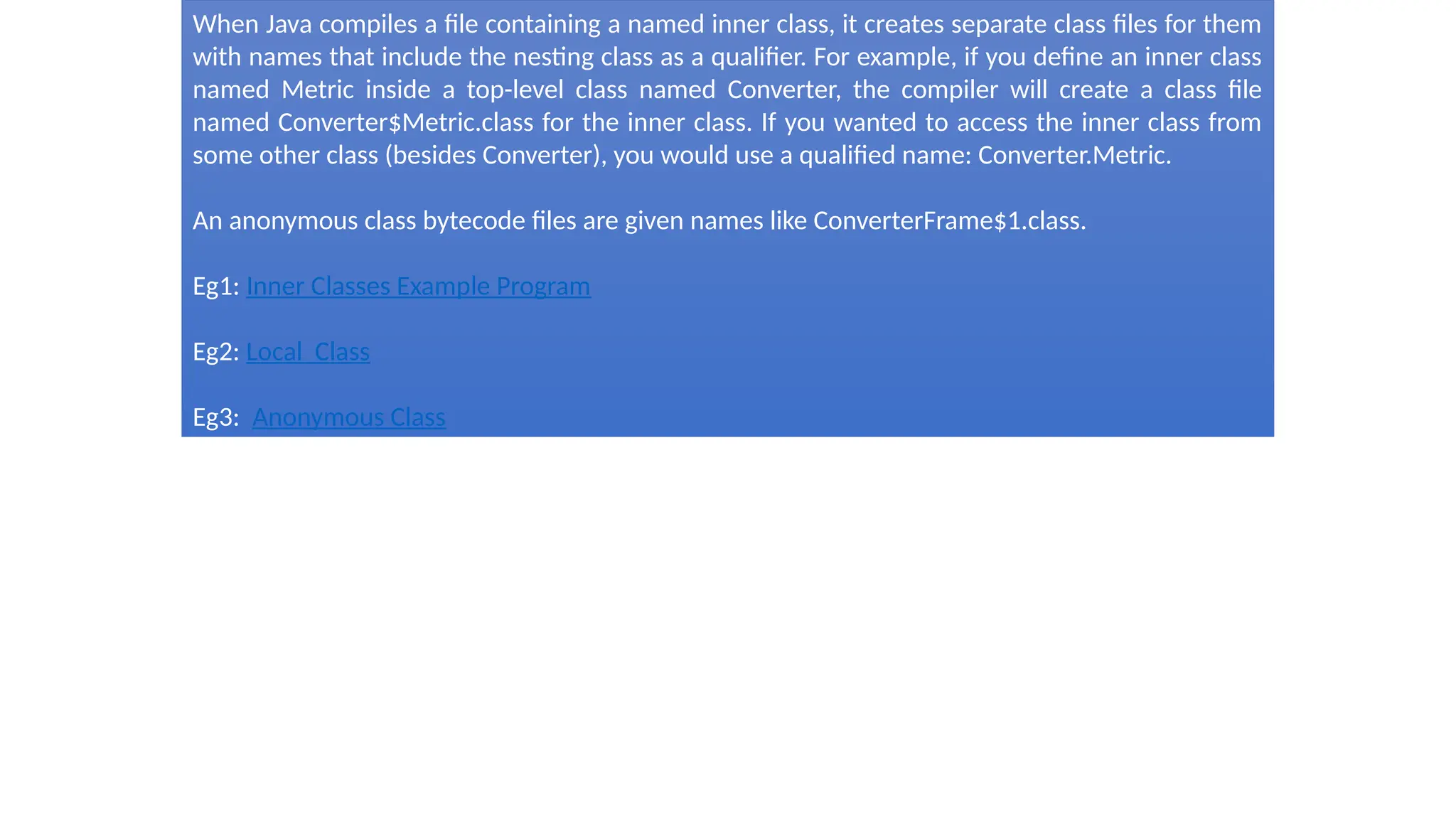 When Java compiles a file containing a named inner class, it creates separate class files for them
with names that include the nesting class as a qualifier. For example, if you define an inner class
named Metric inside a top-level class named Converter, the compiler will create a class file
named Converter$Metric.class for the inner class. If you wanted to access the inner class from
some other class (besides Converter), you would use a qualified name: Converter.Metric.
An anonymous class bytecode files are given names like ConverterFrame$1.class.
Eg1: Inner Classes Example Program
Eg2: Local Class
Eg3: Anonymous Class
 