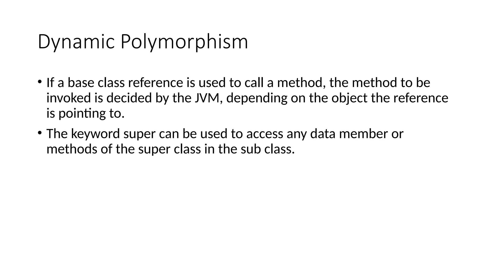 Dynamic Polymorphism
• If a base class reference is used to call a method, the method to be
invoked is decided by the JVM, depending on the object the reference
is pointing to.
• The keyword super can be used to access any data member or
methods of the super class in the sub class.
 