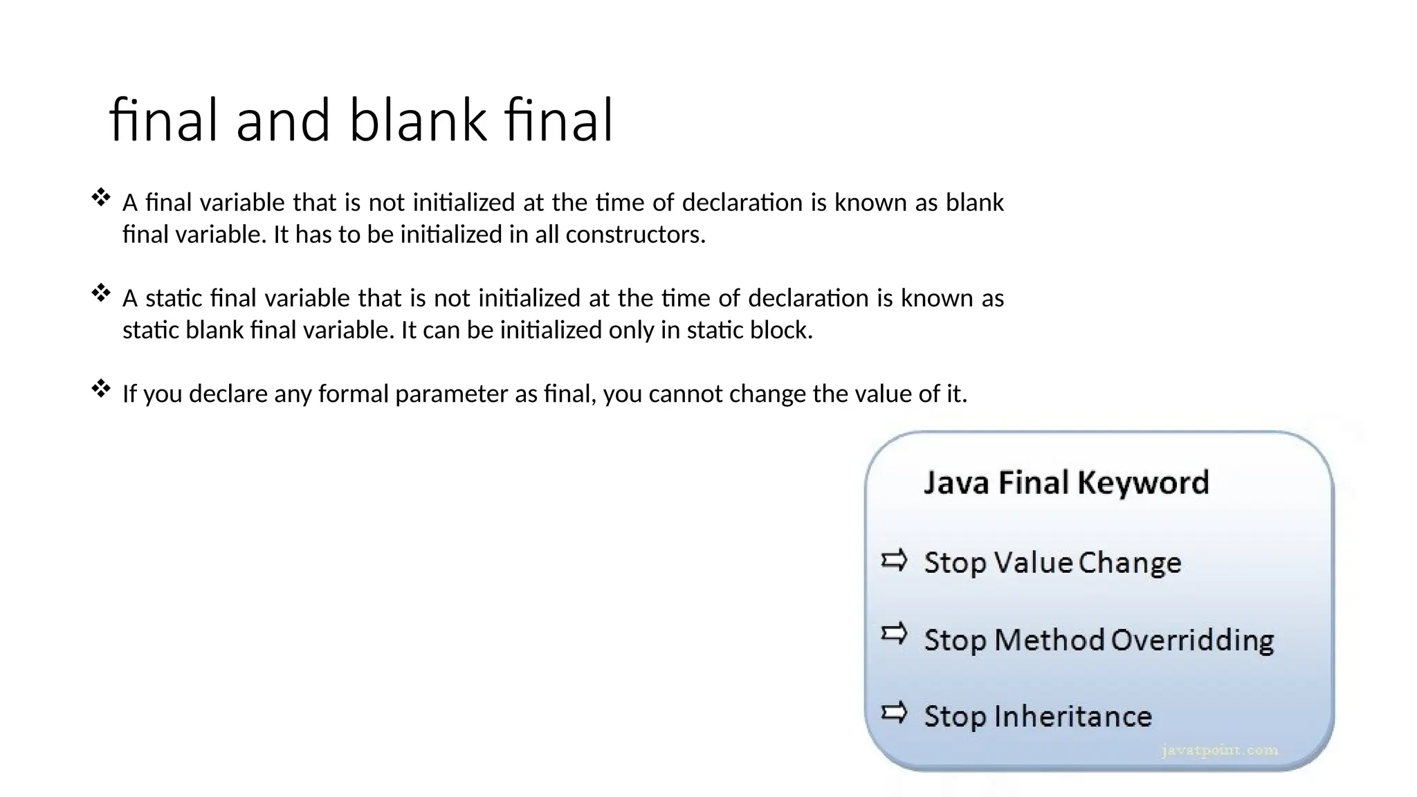 final and blank final
 A final variable that is not initialized at the time of declaration is known as blank
final variable. It has to be initialized in all constructors.
 A static final variable that is not initialized at the time of declaration is known as
static blank final variable. It can be initialized only in static block.
 If you declare any formal parameter as final, you cannot change the value of it.
 