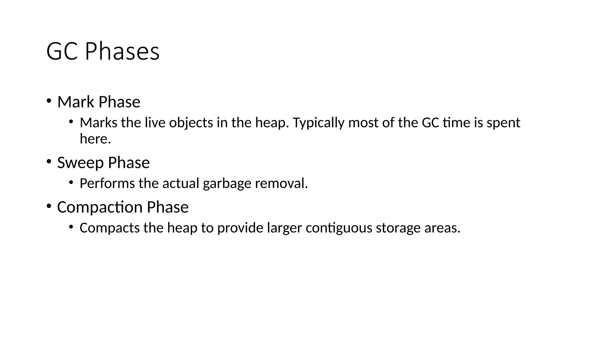 GC Phases
• Mark Phase
• Marks the live objects in the heap. Typically most of the GC time is spent
here.
• Sweep Phase
• Performs the actual garbage removal.
• Compaction Phase
• Compacts the heap to provide larger contiguous storage areas.
 