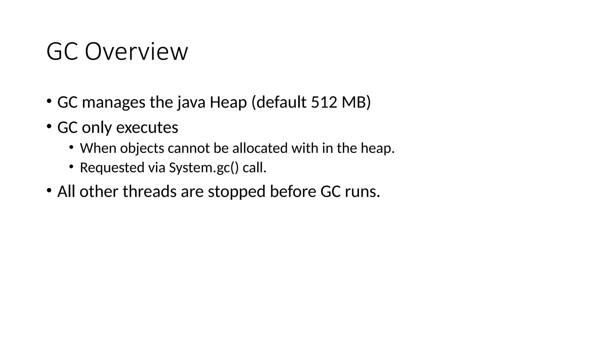 GC Overview
• GC manages the java Heap (default 512 MB)
• GC only executes
• When objects cannot be allocated with in the heap.
• Requested via System.gc() call.
• All other threads are stopped before GC runs.
 