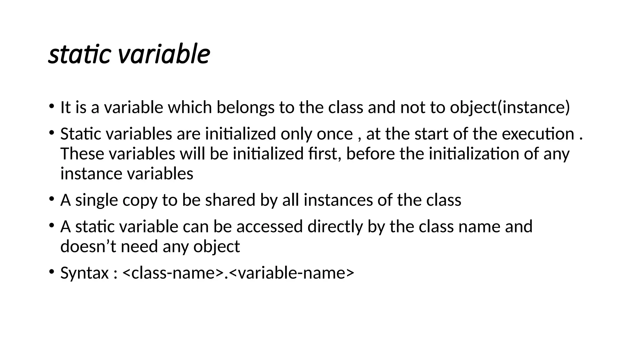 static variable
• It is a variable which belongs to the class and not to object(instance)
• Static variables are initialized only once , at the start of the execution .
These variables will be initialized first, before the initialization of any
instance variables
• A single copy to be shared by all instances of the class
• A static variable can be accessed directly by the class name and
doesn’t need any object
• Syntax : <class-name>.<variable-name>
 