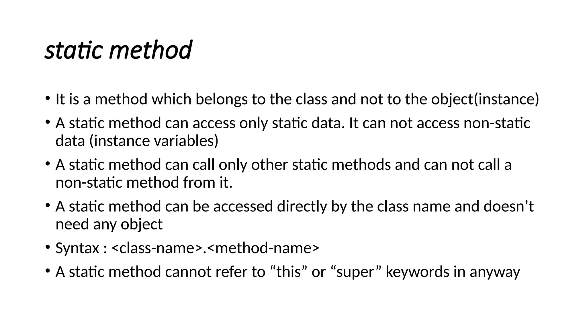 static method
• It is a method which belongs to the class and not to the object(instance)
• A static method can access only static data. It can not access non-static
data (instance variables)
• A static method can call only other static methods and can not call a
non-static method from it.
• A static method can be accessed directly by the class name and doesn’t
need any object
• Syntax : <class-name>.<method-name>
• A static method cannot refer to “this” or “super” keywords in anyway
 