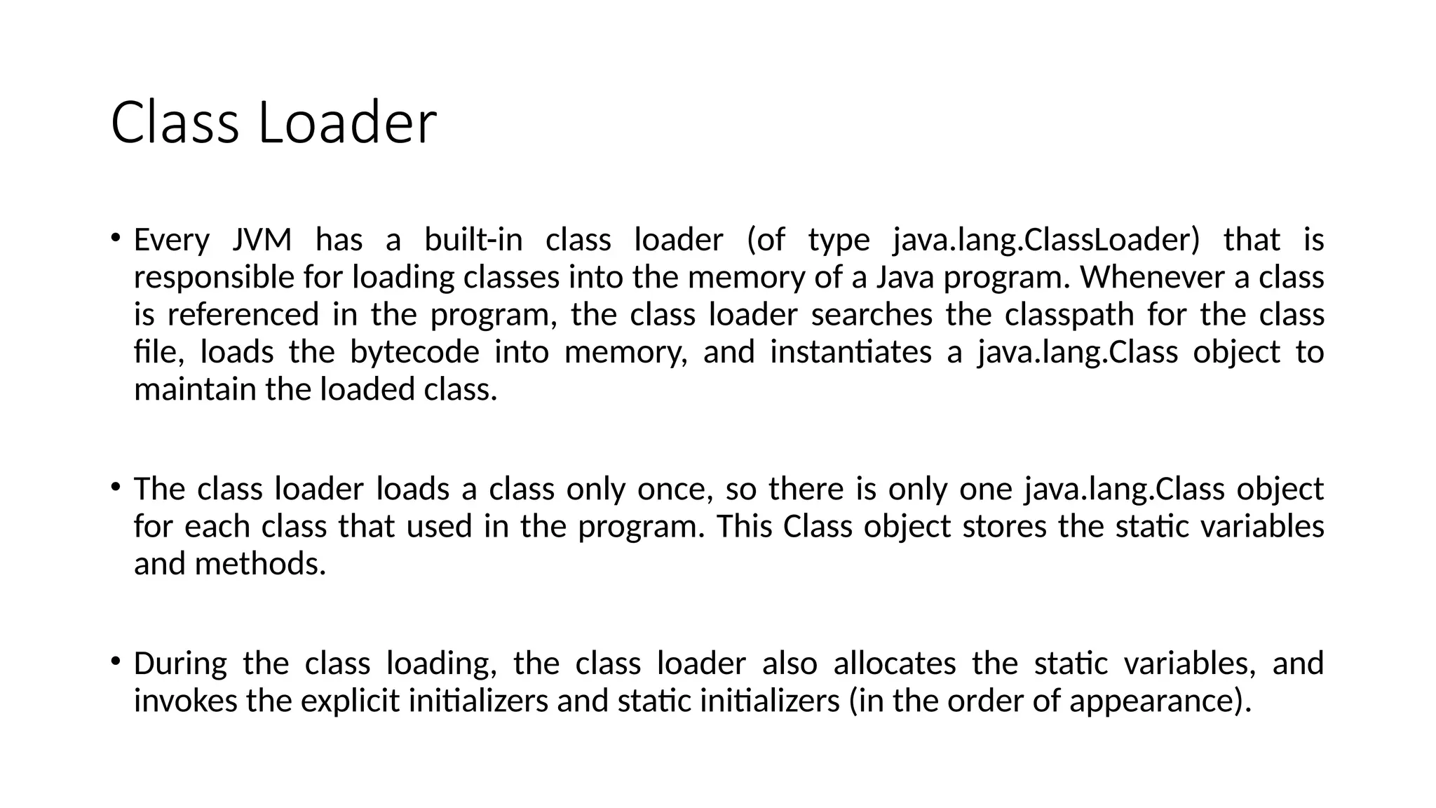 Class Loader
• Every JVM has a built-in class loader (of type java.lang.ClassLoader) that is
responsible for loading classes into the memory of a Java program. Whenever a class
is referenced in the program, the class loader searches the classpath for the class
file, loads the bytecode into memory, and instantiates a java.lang.Class object to
maintain the loaded class.
• The class loader loads a class only once, so there is only one java.lang.Class object
for each class that used in the program. This Class object stores the static variables
and methods.
• During the class loading, the class loader also allocates the static variables, and
invokes the explicit initializers and static initializers (in the order of appearance).
 